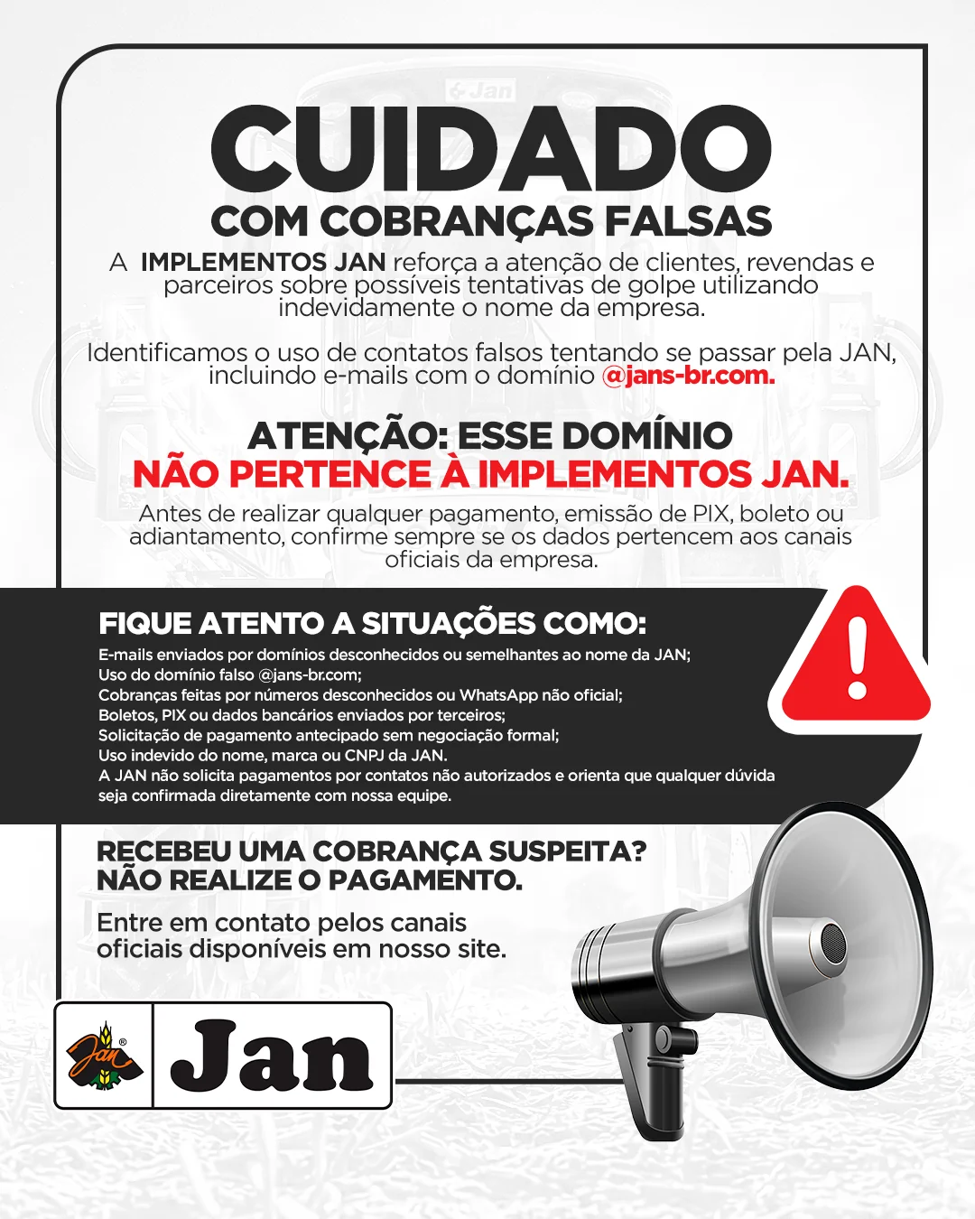 Cuidado com cobranças falsas. A Implementos Jan alerta clientes, revendas e parceiros sobre tentativas de golpe usando o nome da empresa, incluindo e-mails do domínio @jans-br.com, que não pertence à Implementos Jan. Antes de pagar, emitir PIX ou boleto, confirme os dados com os canais oficiais. Recebeu uma cobrança suspeita? Não realize o pagamento.